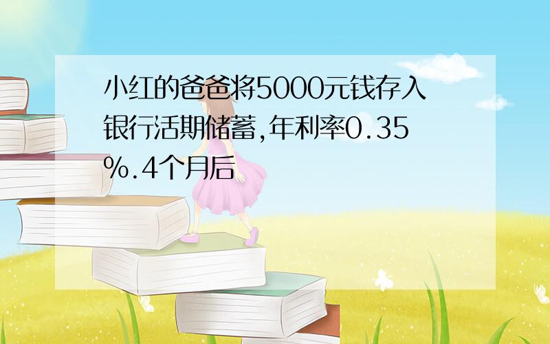 小红的爸爸将5000元钱存入银行活期储蓄,年利率0.35%.4个月后