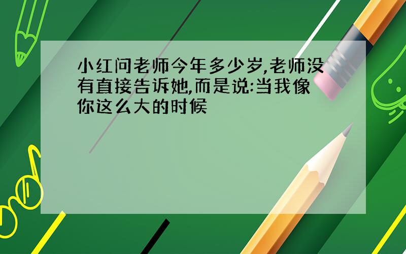 小红问老师今年多少岁,老师没有直接告诉她,而是说:当我像你这么大的时候