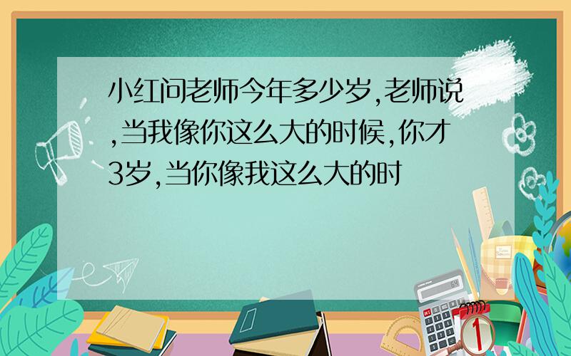 小红问老师今年多少岁,老师说,当我像你这么大的时候,你才3岁,当你像我这么大的时