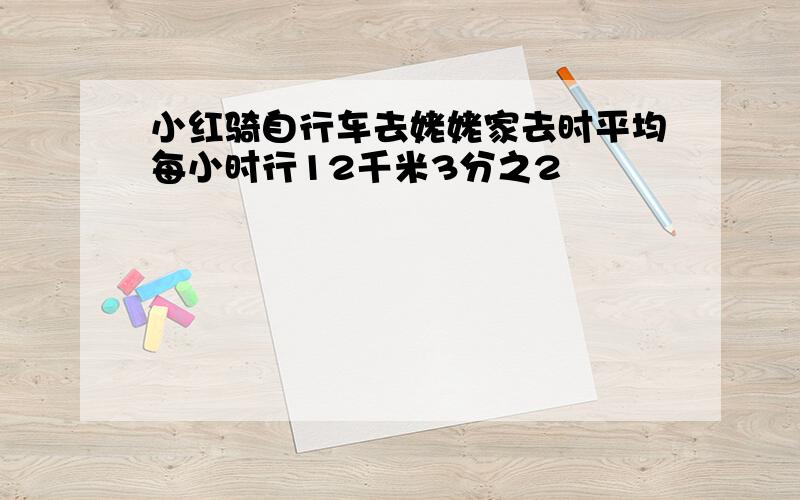 小红骑自行车去姥姥家去时平均每小时行12千米3分之2