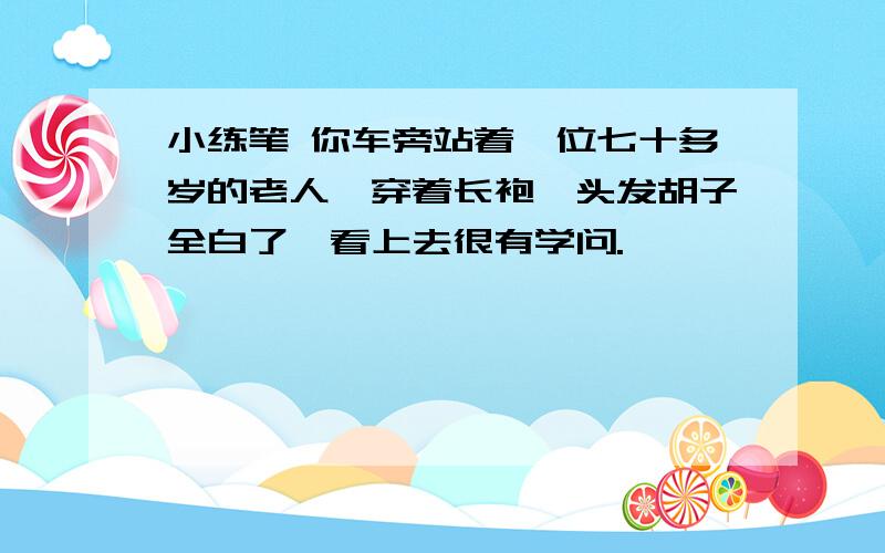 小练笔 你车旁站着一位七十多岁的老人,穿着长袍,头发胡子全白了,看上去很有学问.