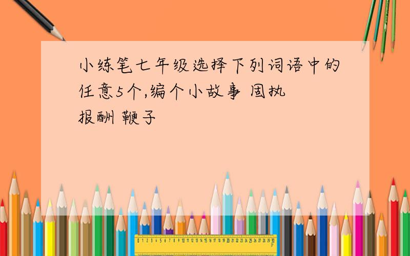 小练笔七年级选择下列词语中的任意5个,编个小故事 固执 报酬 鞭子