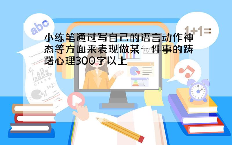 小练笔通过写自己的语言动作神态等方面来表现做某一件事的踌躇心理300字以上