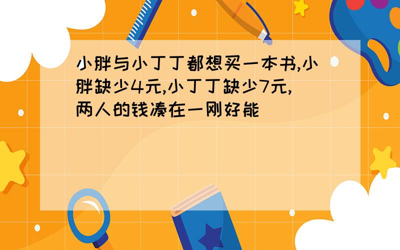 小胖与小丁丁都想买一本书,小胖缺少4元,小丁丁缺少7元,两人的钱凑在一刚好能