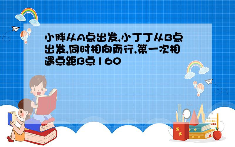 小胖从A点出发,小丁丁从B点出发,同时相向而行,第一次相遇点距B点160