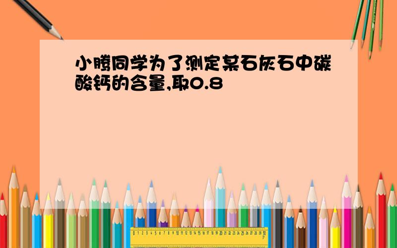 小腾同学为了测定某石灰石中碳酸钙的含量,取0.8