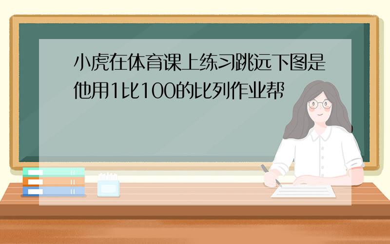 小虎在体育课上练习跳远下图是他用1比100的比列作业帮