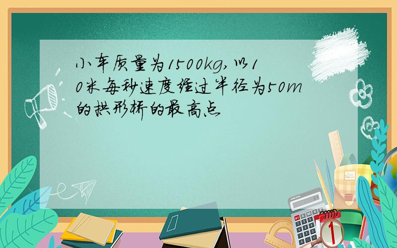 小车质量为1500kg,以10米每秒速度经过半径为50m的拱形桥的最高点