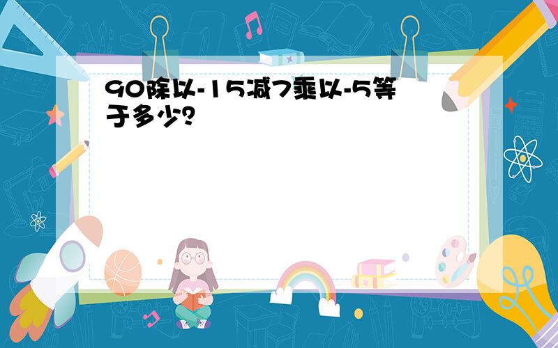 90除以-15减7乘以-5等于多少？