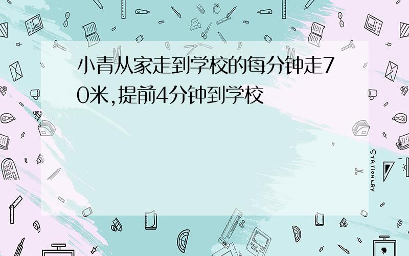 小青从家走到学校的每分钟走70米,提前4分钟到学校