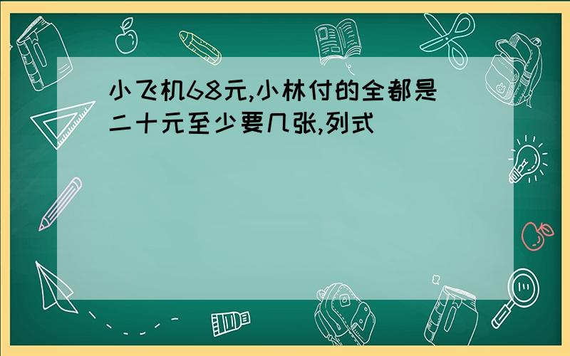 小飞机68元,小林付的全都是二十元至少要几张,列式