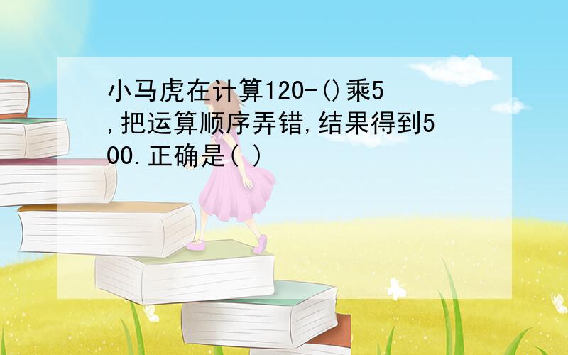 小马虎在计算120-()乘5,把运算顺序弄错,结果得到500.正确是( )