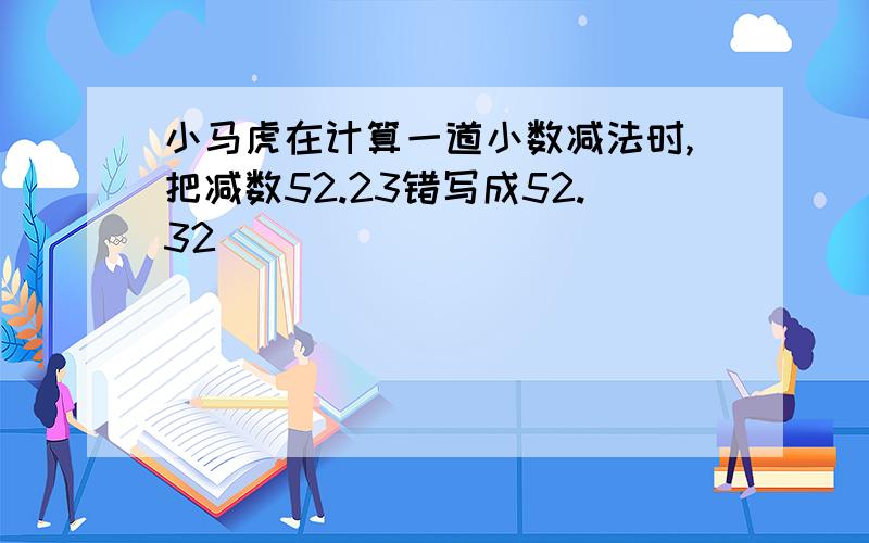 小马虎在计算一道小数减法时,把减数52.23错写成52.32