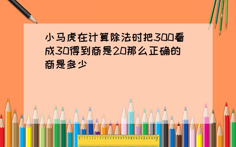 小马虎在计算除法时把300看成30得到商是20那么正确的商是多少