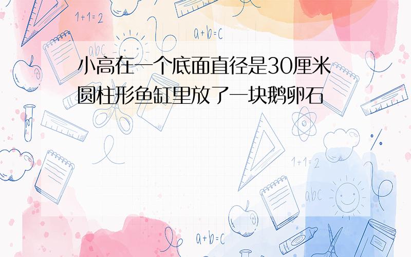 小高在一个底面直径是30厘米圆柱形鱼缸里放了一块鹅卵石