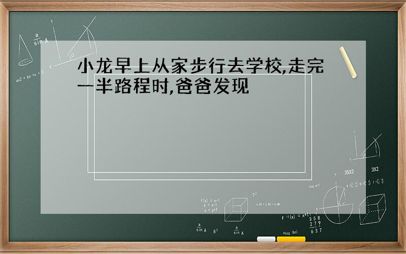 小龙早上从家步行去学校,走完一半路程时,爸爸发现