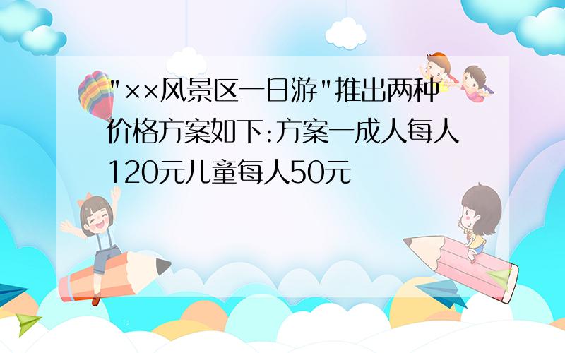 "××风景区一日游"推出两种价格方案如下:方案一成人每人120元儿童每人50元