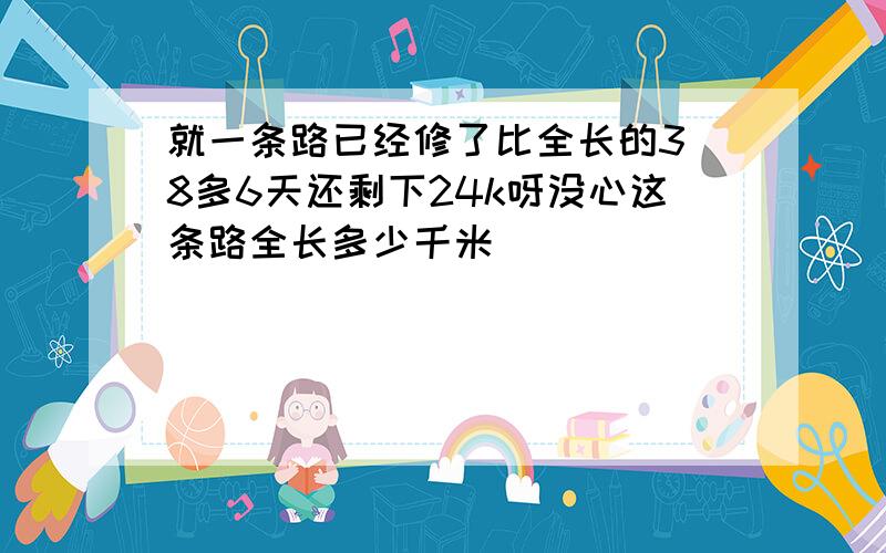 就一条路已经修了比全长的3 8多6天还剩下24k呀没心这条路全长多少千米