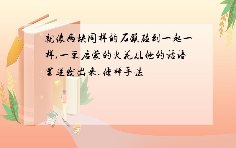 就像两块同样的石头碰到一起一样,一束启蒙的火花从他的话语里迸发出来.修辞手法