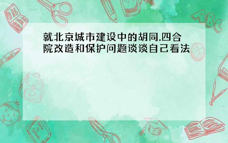 就北京城市建设中的胡同.四合院改造和保护问题谈谈自己看法