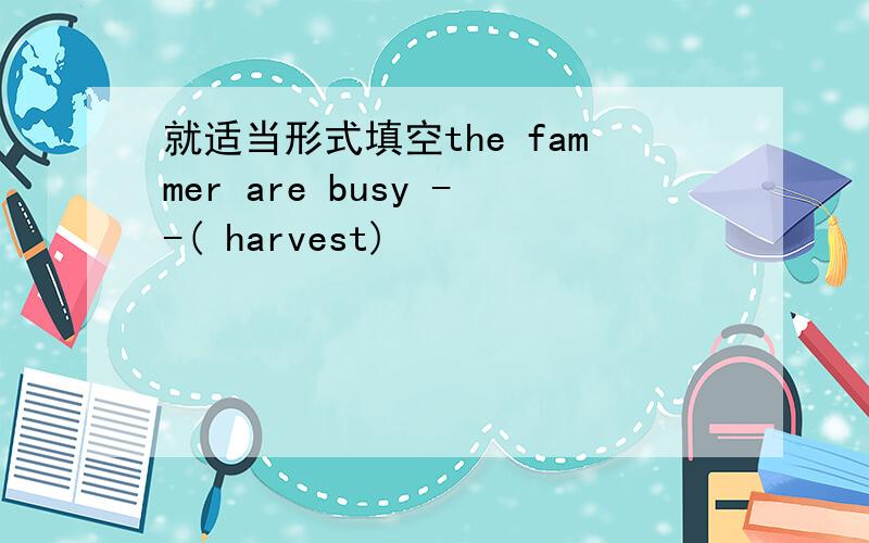 就适当形式填空the fammer are busy --( harvest)