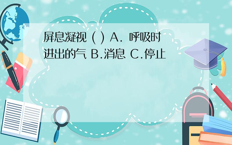 屏息凝视 ( ) A．呼吸时进出的气 B.消息 C.停止