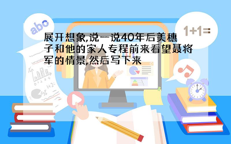 展开想象,说一说40年后美穗子和他的家人专程前来看望聂将军的情景,然后写下来