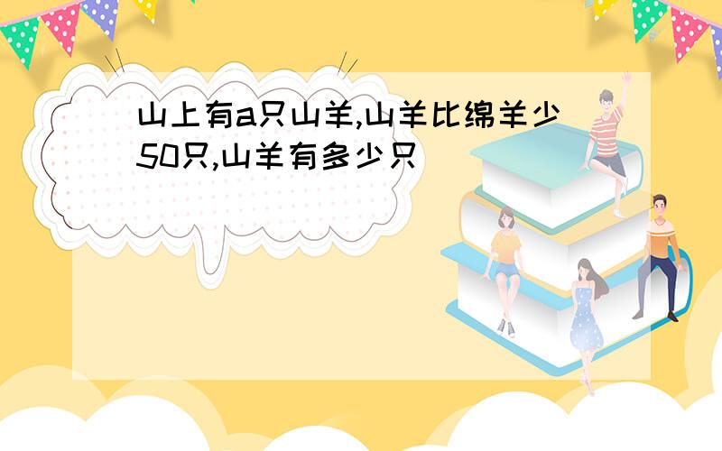 山上有a只山羊,山羊比绵羊少50只,山羊有多少只