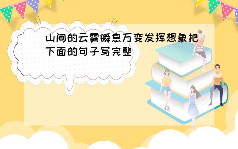 山间的云雾瞬息万变发挥想象把下面的句子写完整