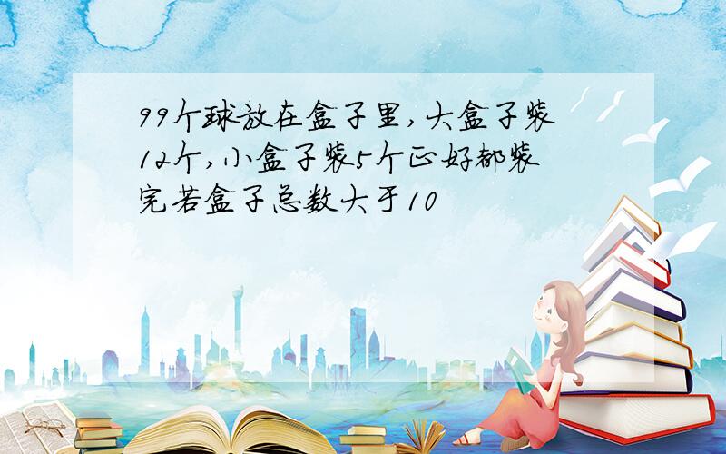 99个球放在盒子里,大盒子装12个,小盒子装5个正好都装完若盒子总数大于10