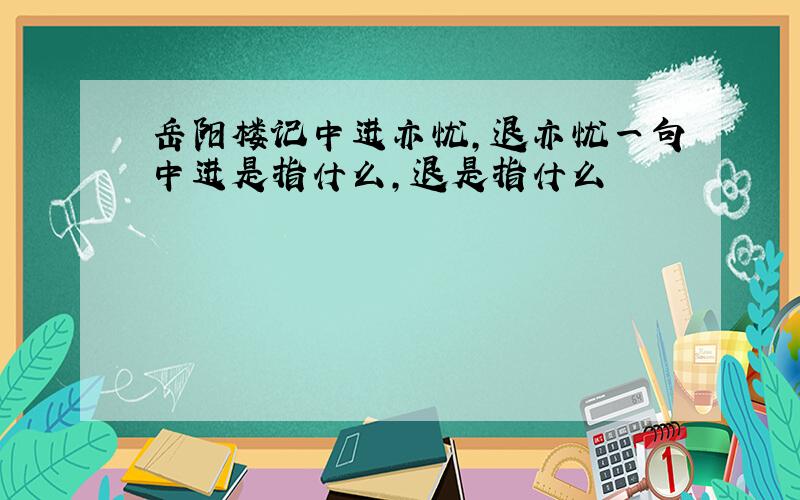 岳阳楼记中进亦忧,退亦忧一句中进是指什么,退是指什么