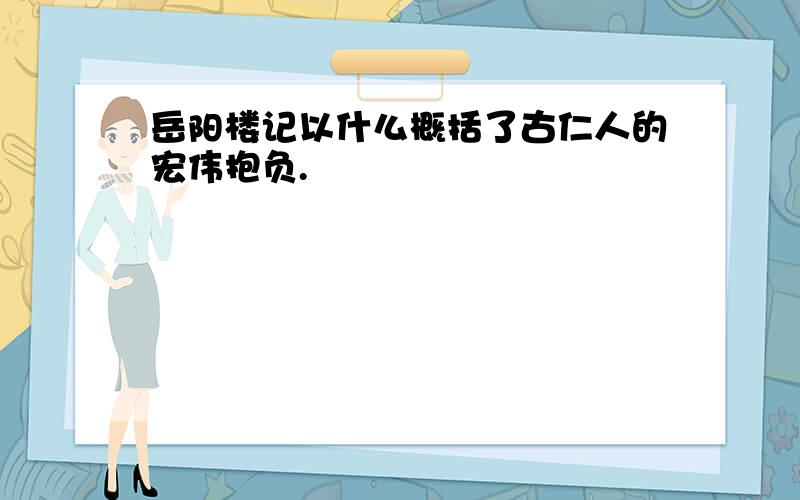 岳阳楼记以什么概括了古仁人的宏伟抱负.