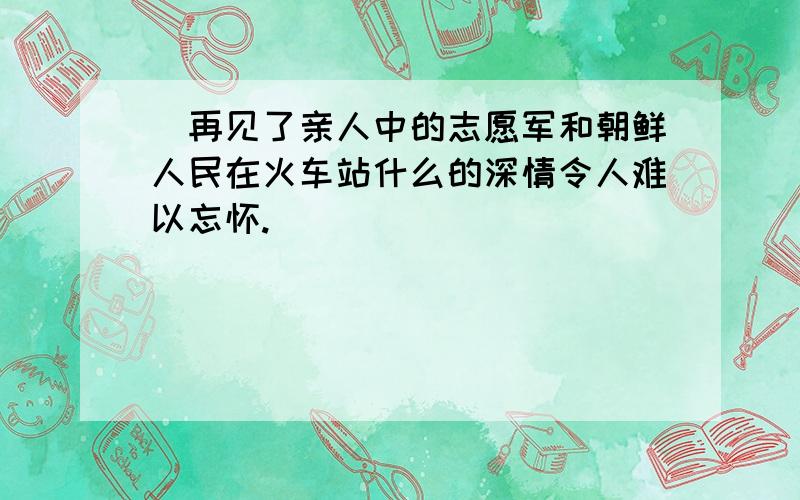 巜再见了亲人中的志愿军和朝鲜人民在火车站什么的深情令人难以忘怀.