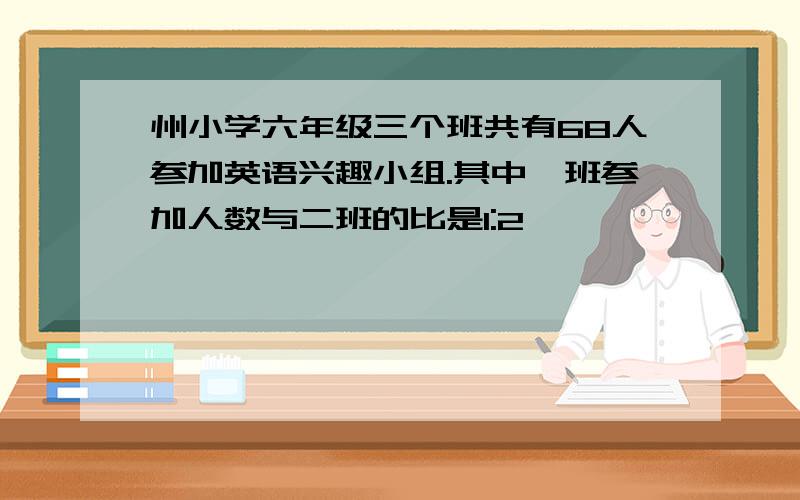 州小学六年级三个班共有68人参加英语兴趣小组.其中一班参加人数与二班的比是1:2