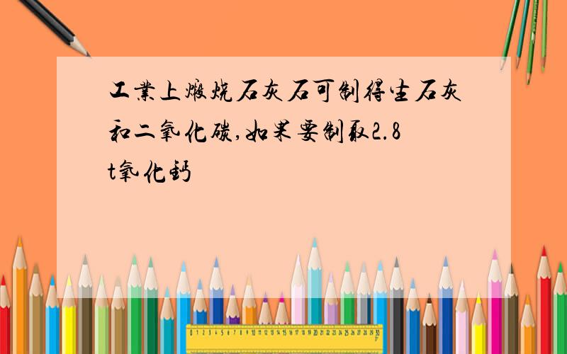 工业上煅烧石灰石可制得生石灰和二氧化碳,如果要制取2.8t氧化钙