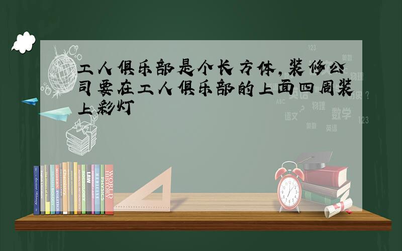 工人俱乐部是个长方体,装修公司要在工人俱乐部的上面四周装上彩灯