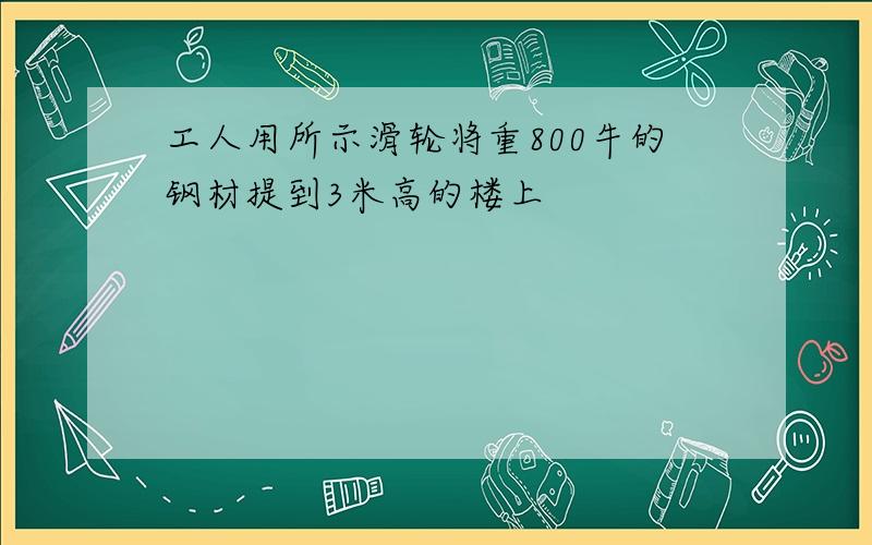 工人用所示滑轮将重800牛的钢材提到3米高的楼上