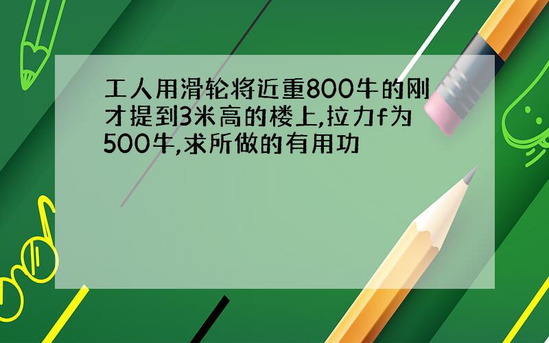 工人用滑轮将近重800牛的刚才提到3米高的楼上,拉力f为500牛,求所做的有用功