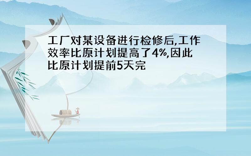 工厂对某设备进行检修后,工作效率比原计划提高了4%,因此比原计划提前5天完