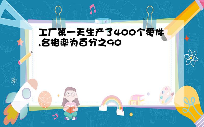 工厂第一天生产了400个零件,合格率为百分之90