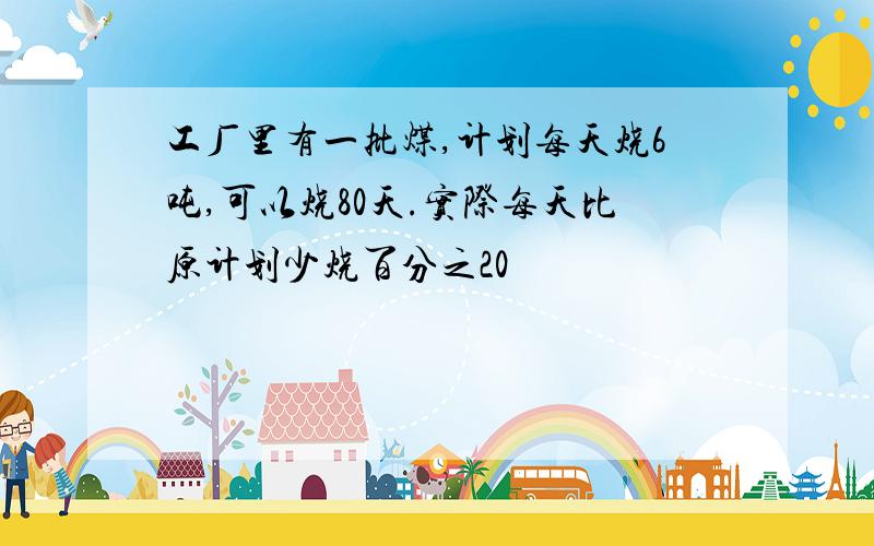 工厂里有一批煤,计划每天烧6吨,可以烧80天.实际每天比原计划少烧百分之20