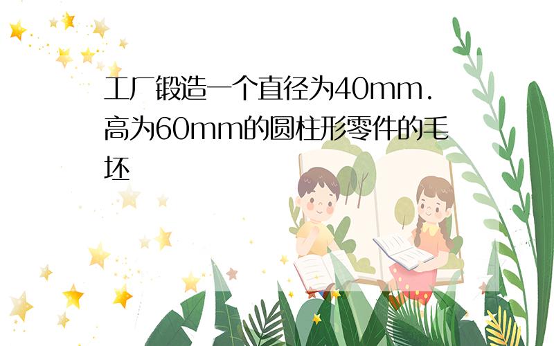 工厂锻造一个直径为40mm.高为60mm的圆柱形零件的毛坯