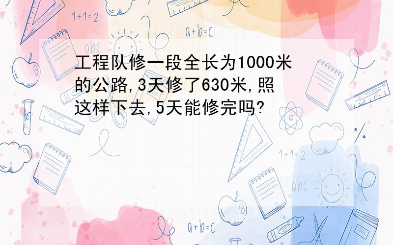 工程队修一段全长为1000米的公路,3天修了630米,照这样下去,5天能修完吗?