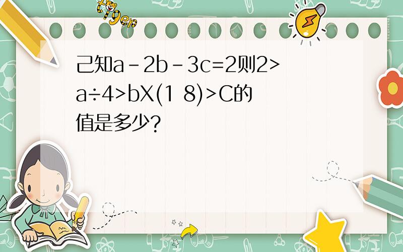 己知a-2b-3c=2则2>a÷4>bX(1 8)>C的值是多少?