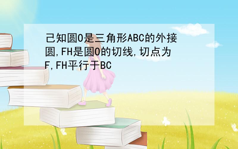 己知圆O是三角形ABC的外接圆,FH是圆O的切线,切点为F,FH平行于BC