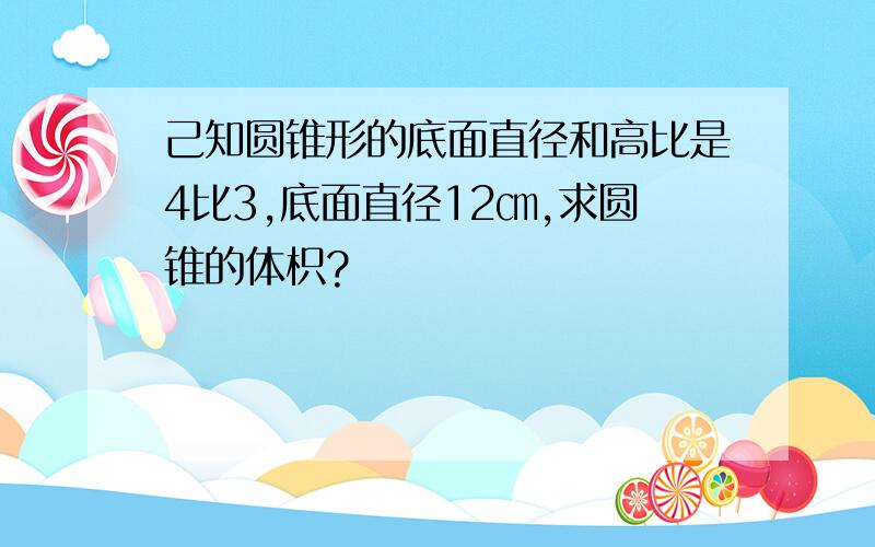 己知圆锥形的底面直径和高比是4比3,底面直径12㎝,求圆锥的体枳?