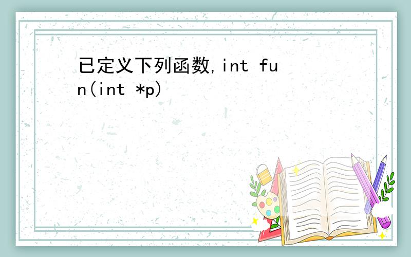 已定义下列函数,int fun(int *p)