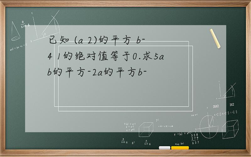 已知 (a 2)的平方 b-4 1的绝对值等于0.求5ab的平方-2a的平方b-