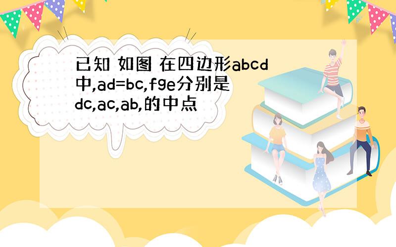 已知 如图 在四边形abcd中,ad=bc,fge分别是dc,ac,ab,的中点