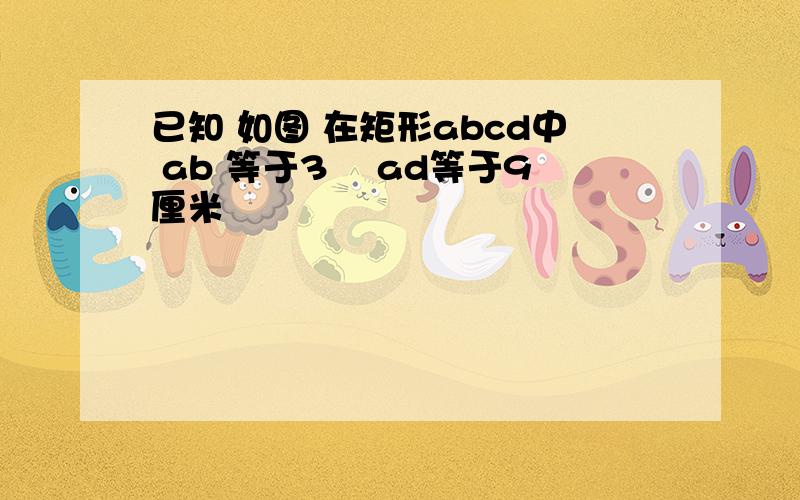 已知 如图 在矩形abcd中 ab 等于3㎝ ad等于9厘米